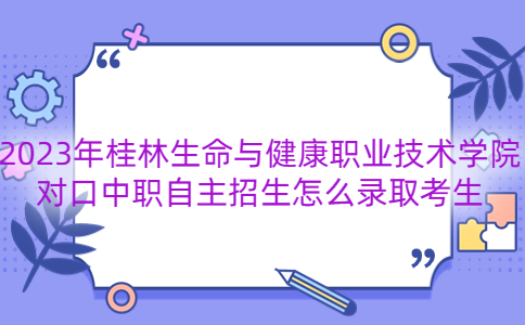 2023年桂林生命与健康职业技术学院对口中职自主招生怎么录取考生