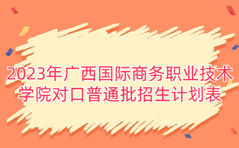2023年广西国际商务职业技术学院对口普通批招生计划表