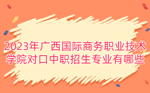 2023年广西国际商务职业技术学院对口中职招生专业