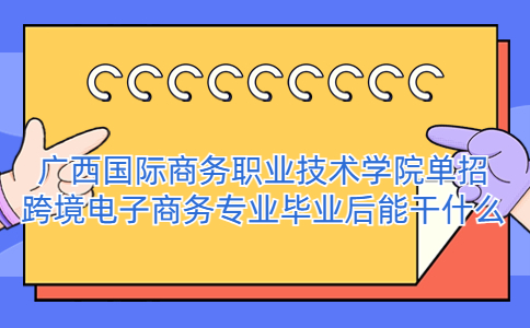 广西国际商务职业技术学院单招跨境电子商务专业毕业后能干什么