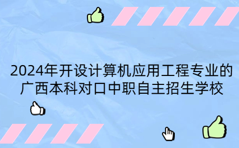 2024年开设计算机应用工程专业的广西本科对口中职自主招生学校有哪些