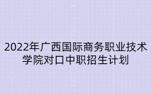 2022年广西国际商务职业技术学院对口中职招生计划