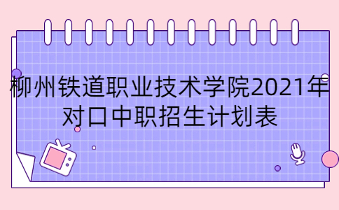 柳州铁道职业技术学院2021年对口中职招生计划表
