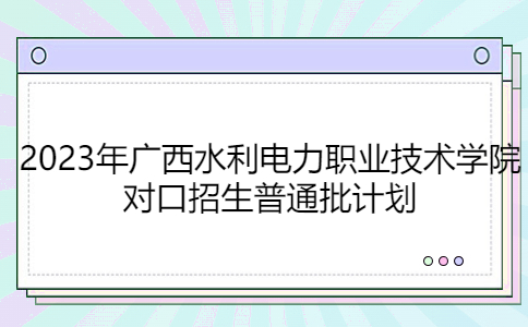 2023年广西水利电力职业技术学院对口招生普通批计划